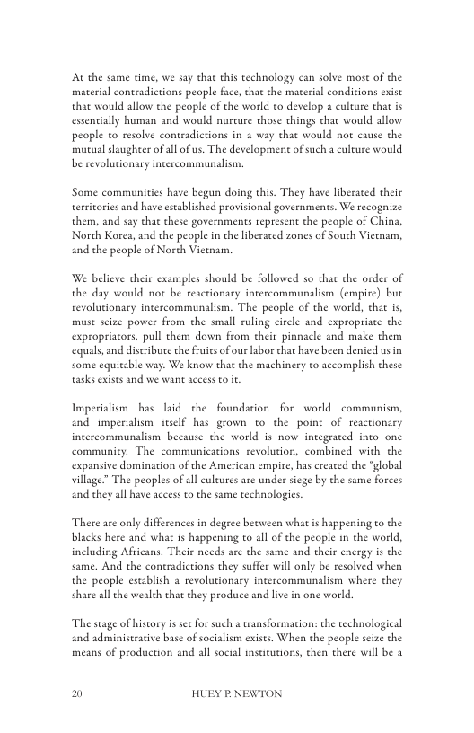 At the same time, we say that this technology can solve mose of the material contradictions people face, chat the material conditions exist that would allow the people of the world to develop a culture that is essentially human and would nurcure those things that would allow people to resolve contradictions in 2 way that would not cause the muraal slaughter of all of us. The development of such a culeure would be revolutionary intercommunalism.  Some communities have begun doing this. They have liberaced their territories and have established provisional governments. We recognize them, and say that these governments represent the people of China, North Kores, and the people in the liberated zones of South Vietnam, and the people of Norh Viewam.  We believe their examples should be followed so that the order of the day would not be reactionary intercommunalism (empire) but revolutionary intercommunalism. The people of the world, that is, muse seize power from the small ruling circle and expropriate the expropriators, pull them down from their pinnacle and make them equals, and distribute the fruits of our abor that have been denied us in some equitable way. We know that the machinery to accomplish these asks exists and we want aceess to it  Imperiaism has laid the foundation for world communism, and imperialism itsel§ has grown to the poine of reactionary incercommunalism because the world is now integrated into one community. The communications revolution, combined with the expansive domination of the American empire, has created the “global village” The peoples of all culeures are under siege by the same forces and they all have aceess to the same technologies.  There are only differences in degree becween what is happening to the blacks here and what s happening to all of the people in the world, including Africans. Their needs are the same and their energy is the same. And the contradictions they suffer will only be resolved when the people establish a revolutionary intercommunalism where they share all the wealeh that they produce and live in one world.  The stage of history is set for such a tansformation: the technological  and administrative base of socialism exises. When the people scize the means of production and all social inseicutions, then there will be 3  El HUEY P.NEWTON 